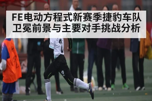 FE电动方程式新赛季捷豹车队卫冕前景与主要对手挑战分析
